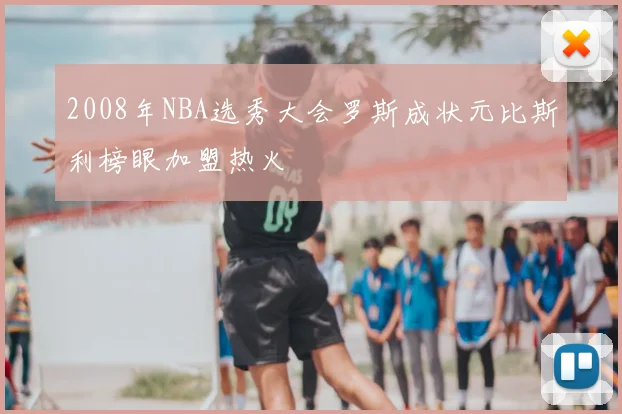 2008年NBA选秀大会罗斯成状元比斯利榜眼加盟热火