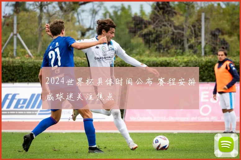2024世界杯具体时间公布 赛程安排成球迷关注焦点